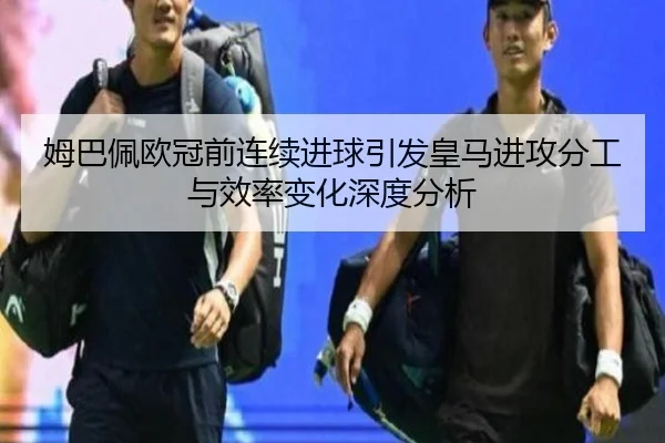 姆巴佩欧冠前连续进球引发皇马进攻分工与效率变化深度分析